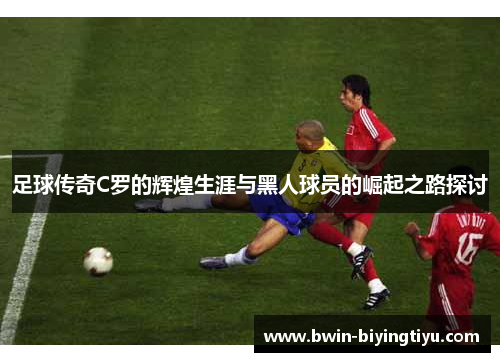 足球传奇C罗的辉煌生涯与黑人球员的崛起之路探讨